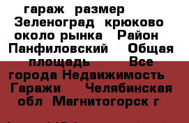 гараж, размер  6*4 , Зеленоград, крюково, около рынка › Район ­ Панфиловский  › Общая площадь ­ 24 - Все города Недвижимость » Гаражи   . Челябинская обл.,Магнитогорск г.